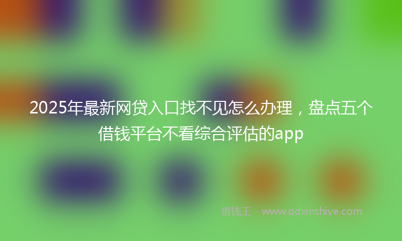 2025年最新网贷入口找不见怎么办理，盘点五个借钱平台不看综合评估的app