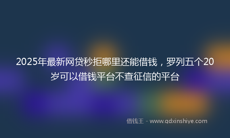 2025年最新网贷秒拒哪里还能借钱，罗列五个20岁可以借钱平台不查征信的平台