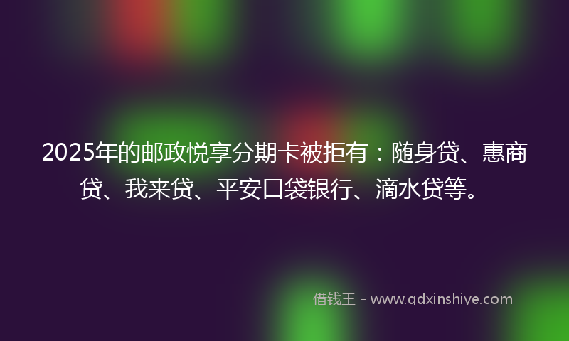 2025年的邮政悦享分期卡被拒有：随身贷、惠商贷、我来贷、平安口袋银行、滴水贷等。