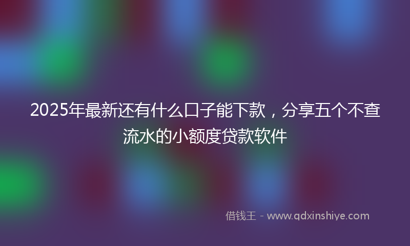 2025年最新还有什么口子能下款，分享五个不查流水的小额度贷款软件