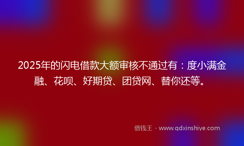 2025年的闪电借款大额审核不通过有：度小满金融、花呗、好期贷、团贷网、替你还等。