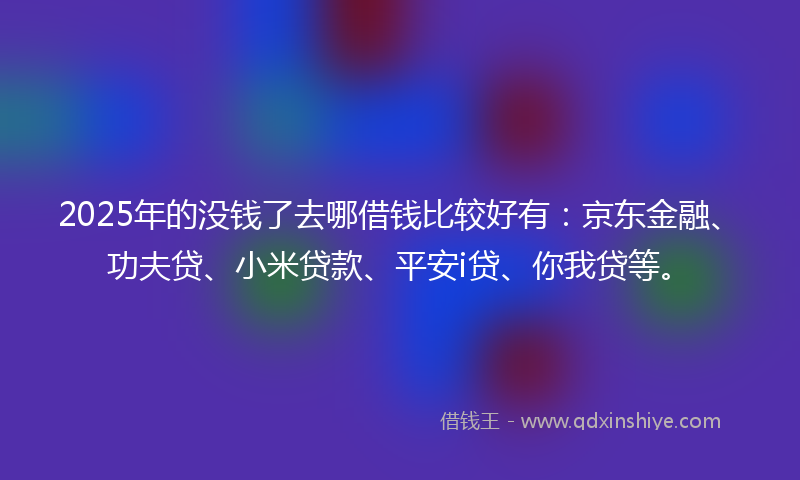 2025年的没钱了去哪借钱比较好有：京东金融、功夫贷、小米贷款、平安i贷、你我贷等。