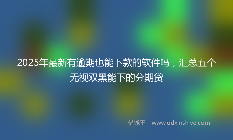 2025年最新有逾期也能下款的软件吗，汇总五个无视双黑能下的分期贷