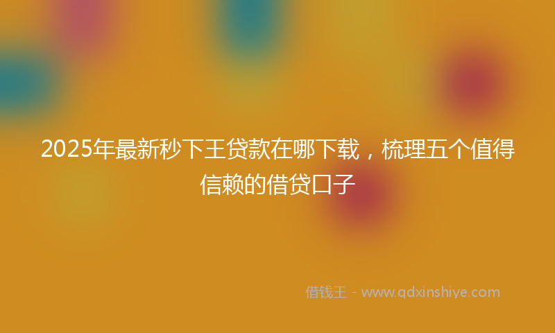 2025年最新秒下王贷款在哪下载，梳理五个值得信赖的借贷口子