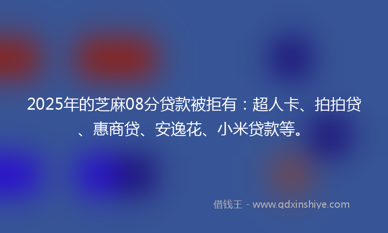 2025年的芝麻08分贷款被拒有：超人卡、拍拍贷、惠商贷、安逸花、小米贷款等。