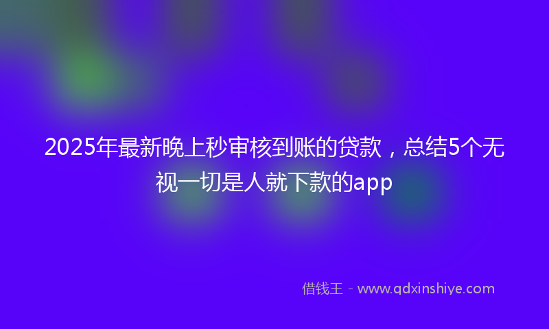 2025年最新晚上秒审核到账的贷款，总结5个无视一切是人就下款的app