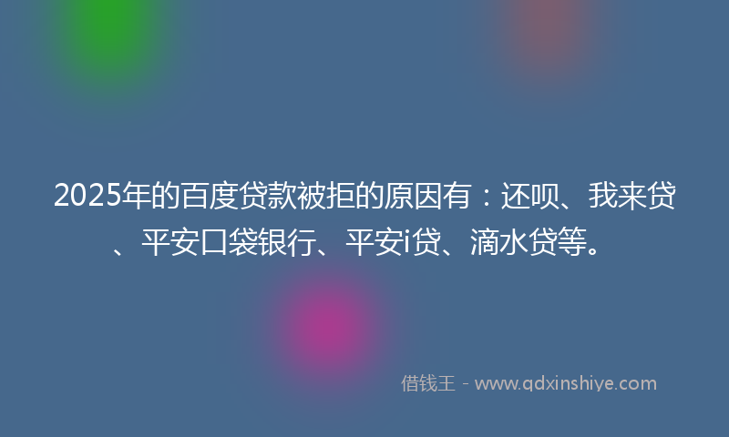 2025年的百度贷款被拒的原因有：还呗、我来贷、平安口袋银行、平安i贷、滴水贷等。