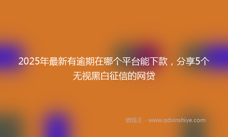 2025年最新有逾期在哪个平台能下款，分享5个无视黑白征信的网贷