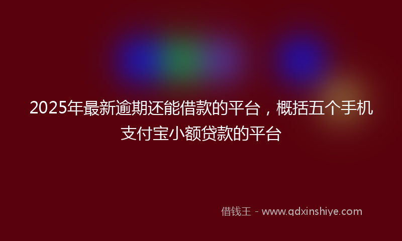 2025年最新逾期还能借款的平台，概括五个手机支付宝小额贷款的平台