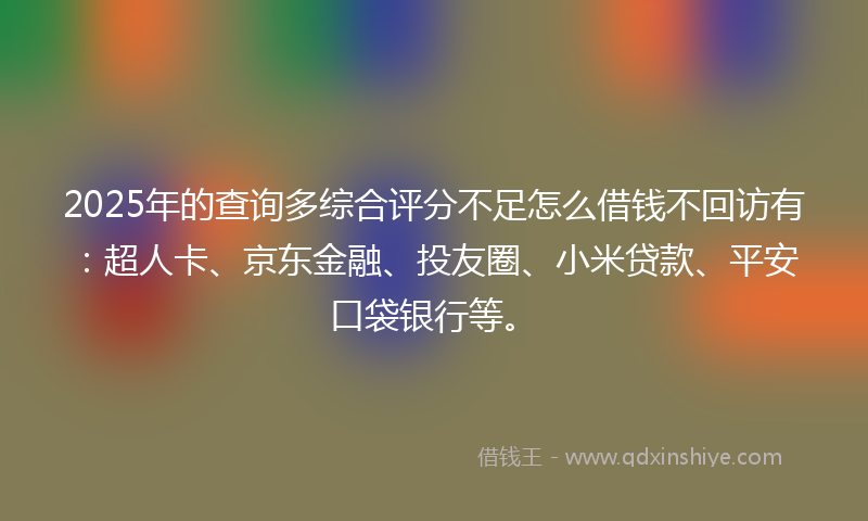 2025年的查询多综合评分不足怎么借钱不回访有：超人卡、京东金融、投友圈、小米贷款、平安口袋银行等。