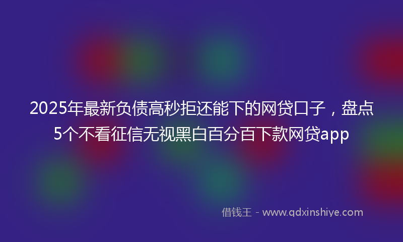 2025年最新负债高秒拒还能下的网贷口子，盘点5个不看征信无视黑白百分百下款网贷app