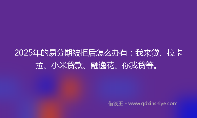2025年的易分期被拒后怎么办有：我来贷、拉卡拉、小米贷款、融逸花、你我贷等。