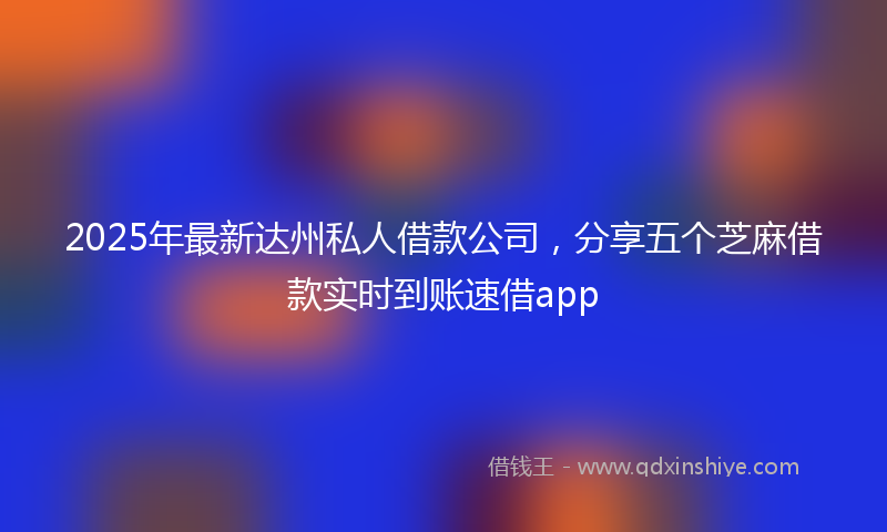 2025年最新达州私人借款公司，分享五个芝麻借款实时到账速借app