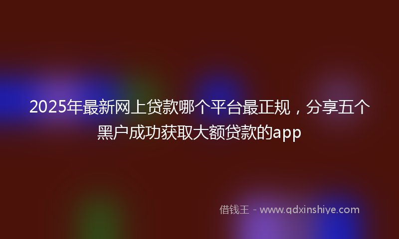 2025年最新网上贷款哪个平台最正规，分享五个黑户成功获取大额贷款的app