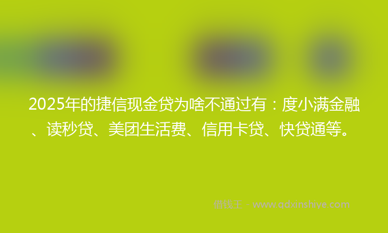 2025年的捷信现金贷为啥不通过有：度小满金融、读秒贷、美团生活费、信用卡贷、快贷通等。