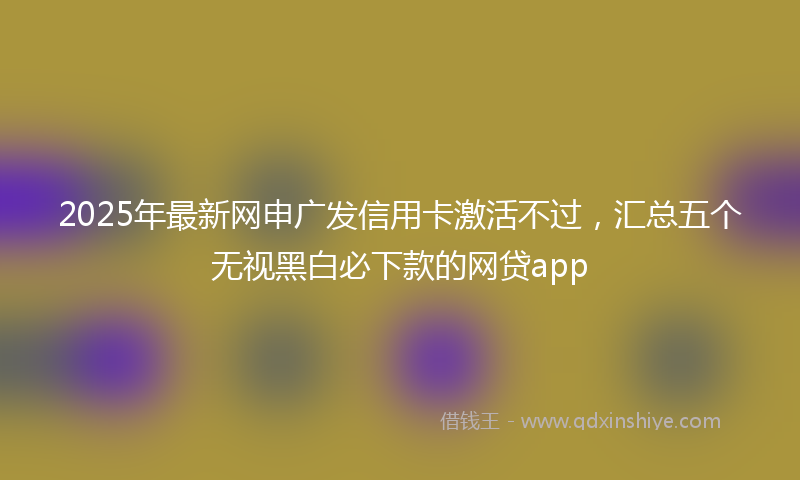 2025年最新网申广发信用卡激活不过，汇总五个无视黑白必下款的网贷app
