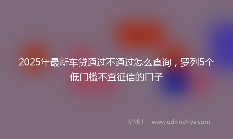 2025年最新车贷通过不通过怎么查询，罗列5个低门槛不查征信的口子