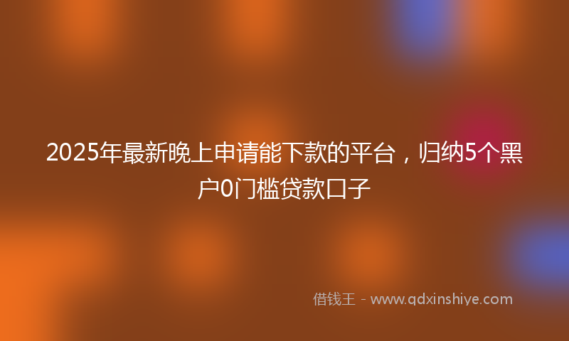 2025年最新晚上申请能下款的平台，归纳5个黑户0门槛贷款口子