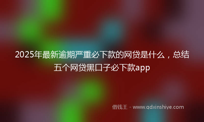 2025年最新逾期严重必下款的网贷是什么，总结五个网贷黑口子必下款app