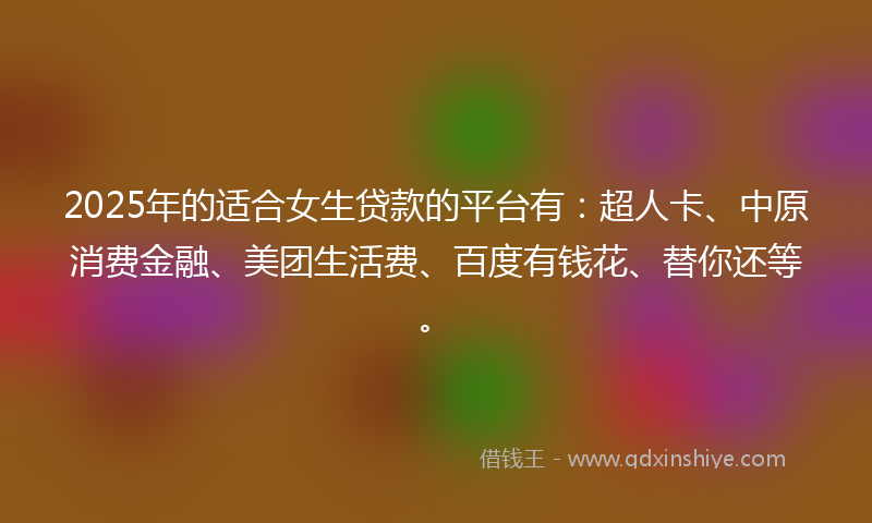 2025年的适合女生贷款的平台有：超人卡、中原消费金融、美团生活费、百度有钱花、替你还等。
