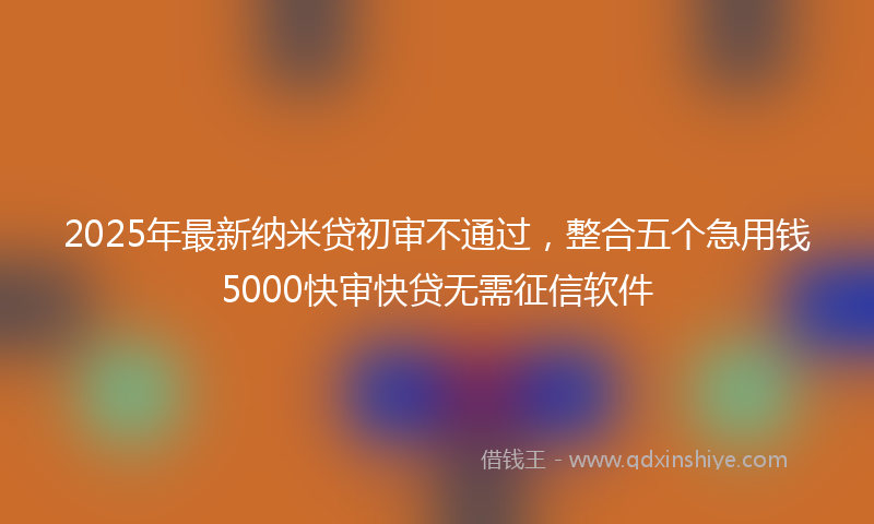 2025年最新纳米贷初审不通过，整合五个急用钱5000快审快贷无需征信软件