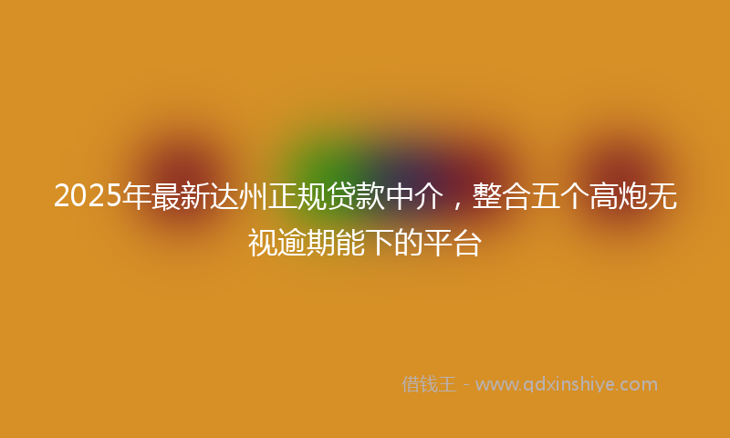 2025年最新达州正规贷款中介，整合五个高炮无视逾期能下的平台