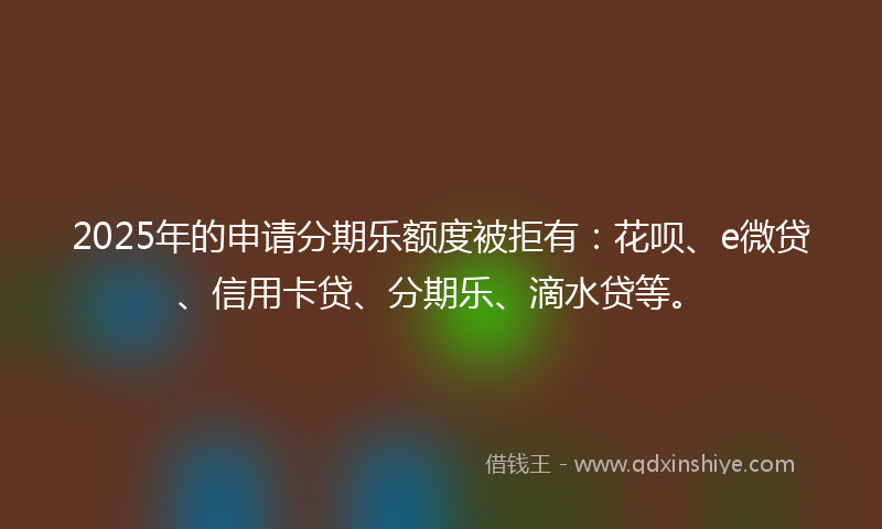 2025年的申请分期乐额度被拒有：花呗、e微贷、信用卡贷、分期乐、滴水贷等。