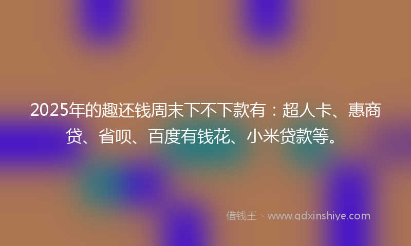 2025年的趣还钱周末下不下款有：超人卡、惠商贷、省呗、百度有钱花、小米贷款等。