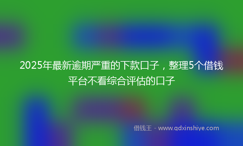 2025年最新逾期严重的下款口子，整理5个借钱平台不看综合评估的口子