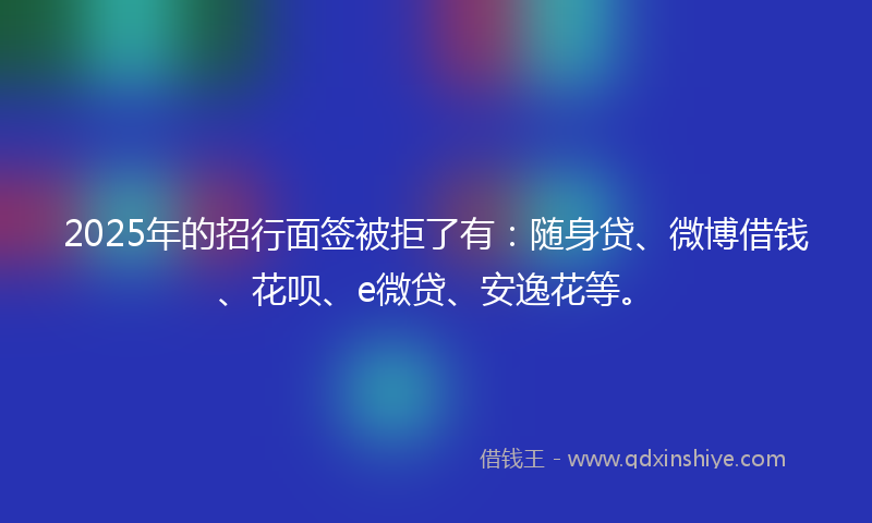 2025年的招行面签被拒了有：随身贷、微博借钱、花呗、e微贷、安逸花等。