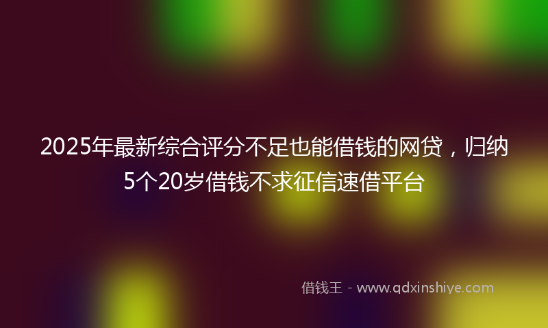 2025年最新综合评分不足也能借钱的网贷，归纳5个20岁借钱不求征信速借平台