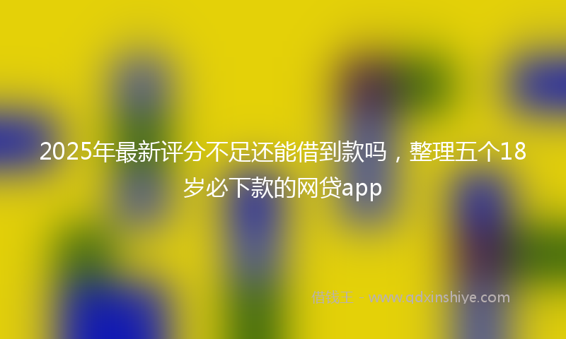 2025年最新评分不足还能借到款吗，整理五个18岁必下款的网贷app