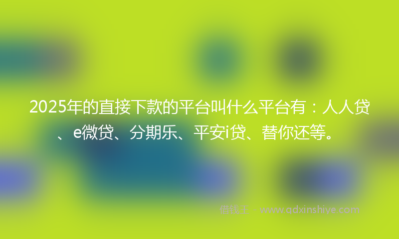 2025年的直接下款的平台叫什么平台有：人人贷、e微贷、分期乐、平安i贷、替你还等。