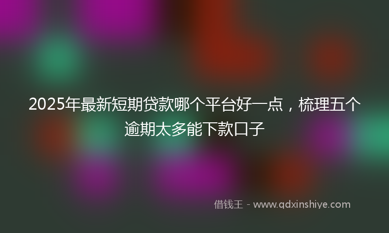 2025年最新短期贷款哪个平台好一点，梳理五个逾期太多能下款口子