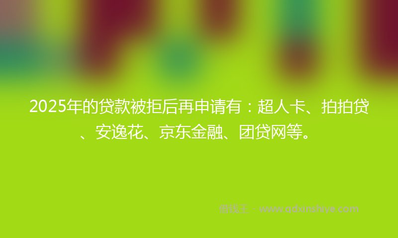 2025年的贷款被拒后再申请有：超人卡、拍拍贷、安逸花、京东金融、团贷网等。