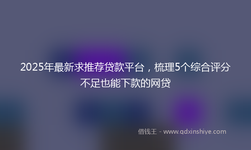 2025年最新求推荐贷款平台，梳理5个综合评分不足也能下款的网贷