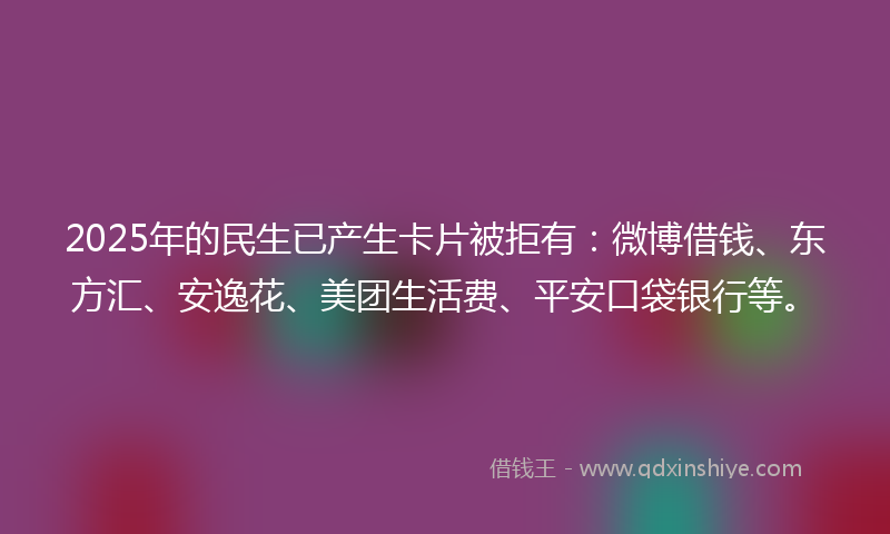 2025年的民生已产生卡片被拒有：微博借钱、东方汇、安逸花、美团生活费、平安口袋银行等。