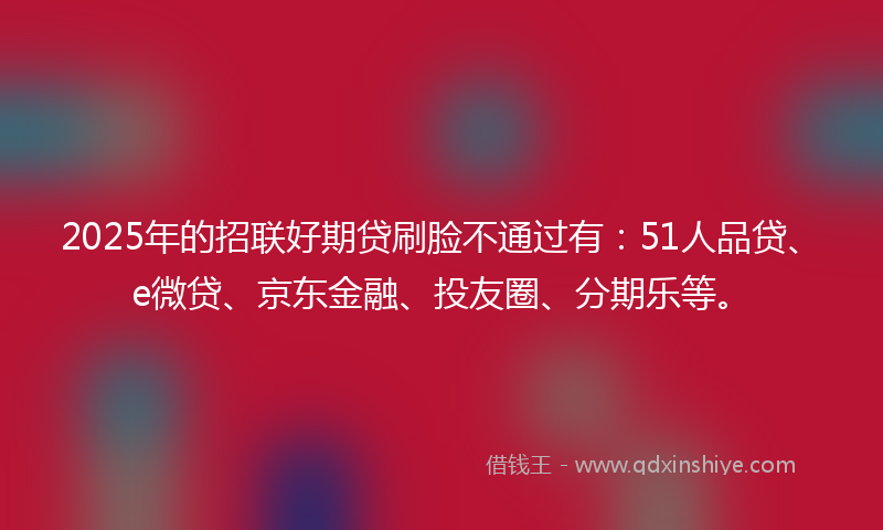 2025年的招联好期贷刷脸不通过有：51人品贷、e微贷、京东金融、投友圈、分期乐等。