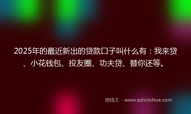2025年的最近新出的贷款口子叫什么有：我来贷、小花钱包、投友圈、功夫贷、替你还等。