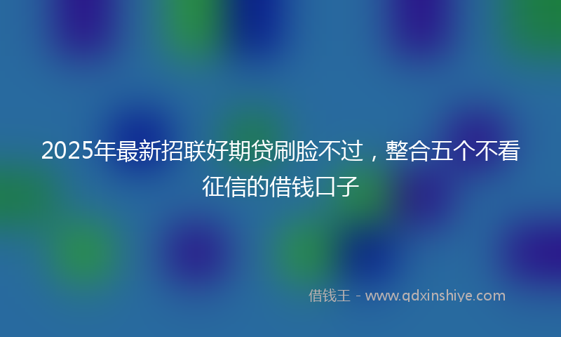2025年最新招联好期贷刷脸不过，整合五个不看征信的借钱口子