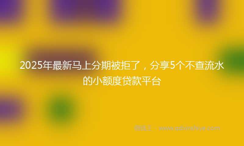 2025年最新马上分期被拒了，分享5个不查流水的小额度贷款平台