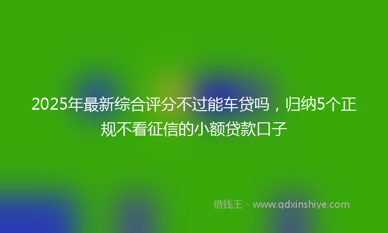 2025年最新综合评分不过能车贷吗，归纳5个正规不看征信的小额贷款口子