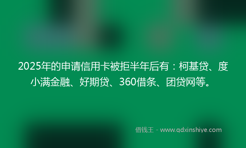 2025年的申请信用卡被拒半年后有：柯基贷、度小满金融、好期贷、360借条、团贷网等。