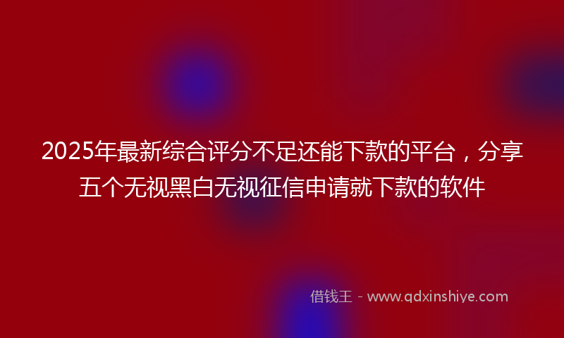 2025年最新综合评分不足还能下款的平台，分享五个无视黑白无视征信申请就下款的软件