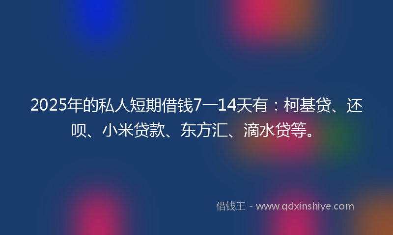 2025年的私人短期借钱7一14天有：柯基贷、还呗、小米贷款、东方汇、滴水贷等。
