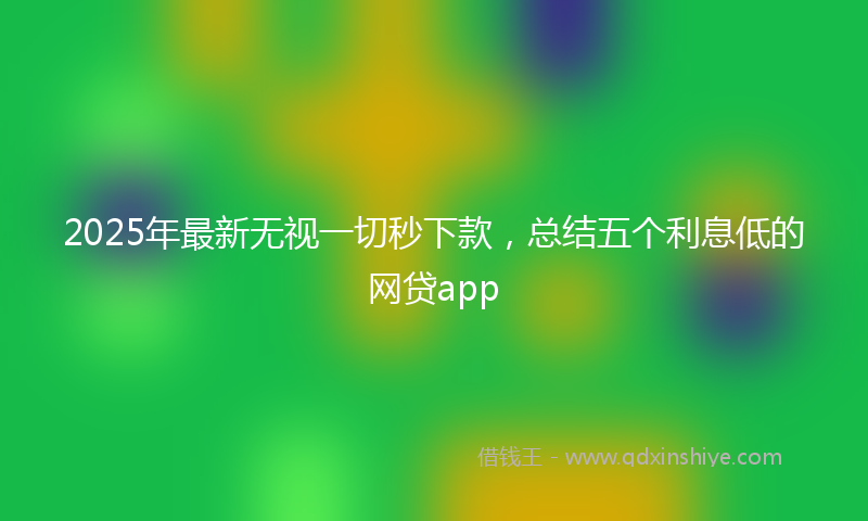 2025年最新无视一切秒下款，总结五个利息低的网贷app