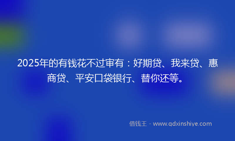2025年的有钱花不过审有：好期贷、我来贷、惠商贷、平安口袋银行、替你还等。