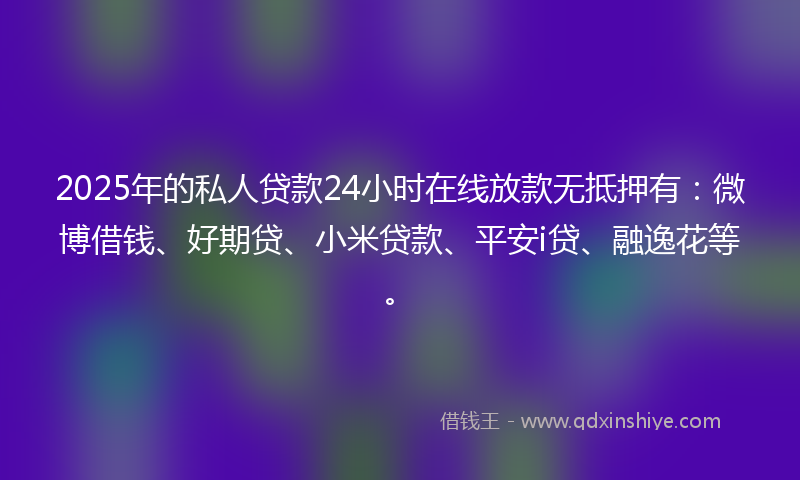 2025年的私人贷款24小时在线放款无抵押有：微博借钱、好期贷、小米贷款、平安i贷、融逸花等。