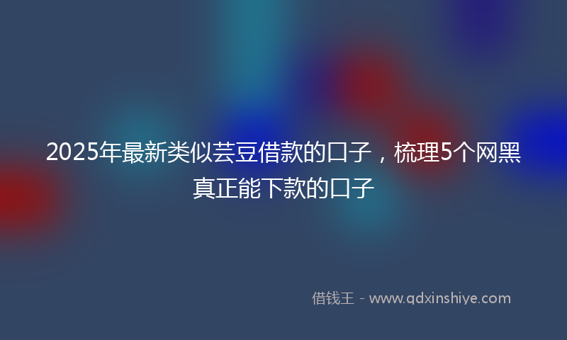 2025年最新类似芸豆借款的口子，梳理5个网黑真正能下款的口子