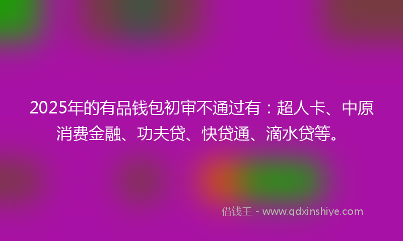 2025年的有品钱包初审不通过有：超人卡、中原消费金融、功夫贷、快贷通、滴水贷等。
